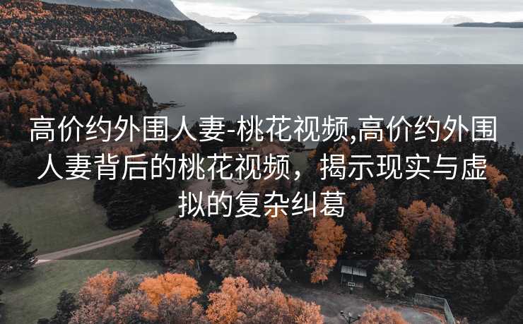 高价约外围人妻-桃花视频,高价约外围人妻背后的桃花视频，揭示现实与虚拟的复杂纠葛