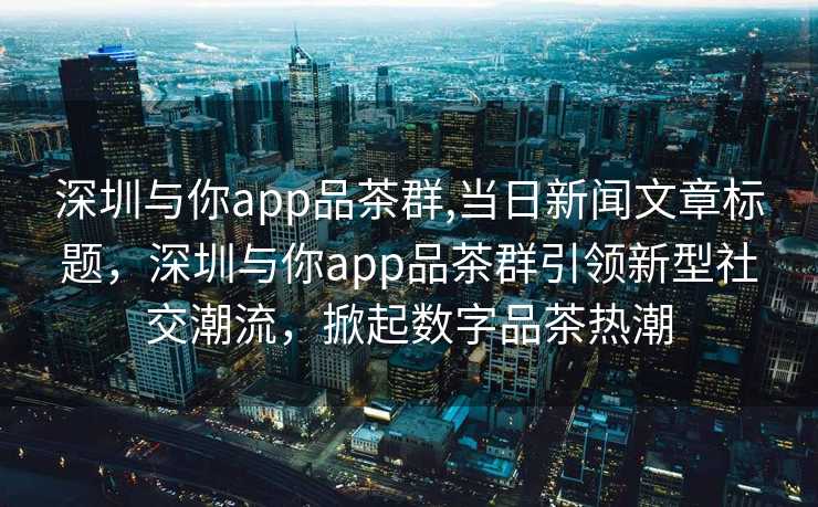 深圳与你app品茶群,当日新闻文章标题，深圳与你app品茶群引领新型社交潮流，掀起数字品茶热潮