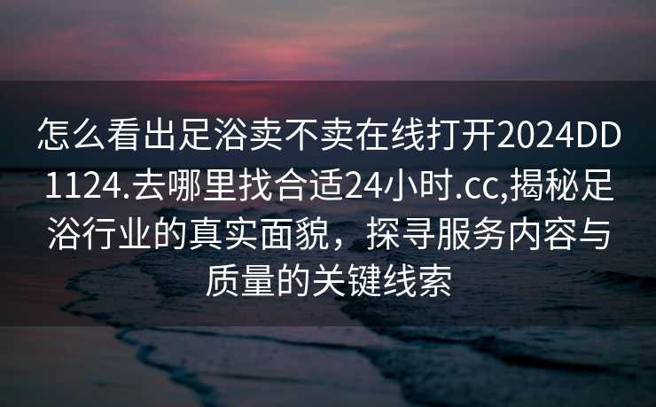 怎么看出足浴卖不卖在线打开2024DD1124.去哪里找合适24小时.cc,揭秘足浴行业的真实面貌，探寻服务内容与质量的关键线索