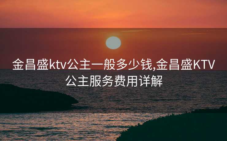 金昌盛ktv公主一般多少钱,金昌盛KTV公主服务费用详解