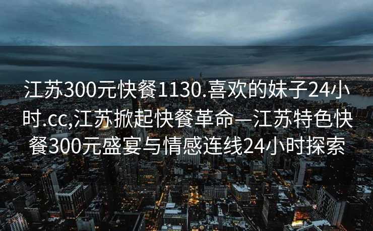 江苏300元快餐1130.喜欢的妹子24小时.cc,江苏掀起快餐革命—江苏特色快餐300元盛宴与情感连线24小时探索