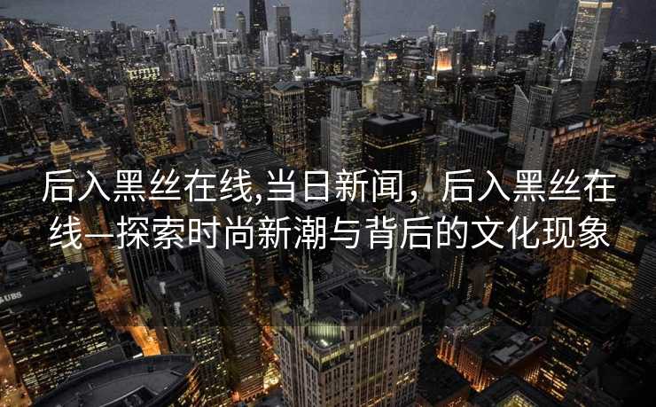 后入黑丝在线,当日新闻，后入黑丝在线—探索时尚新潮与背后的文化现象