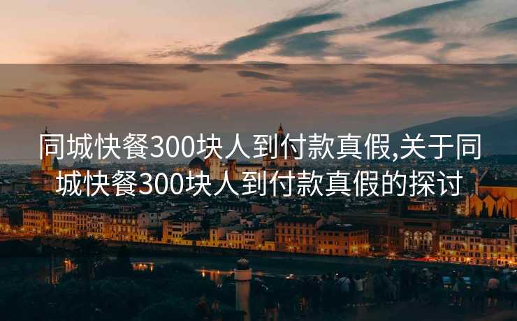 同城快餐300块人到付款真假,关于同城快餐300块人到付款真假的探讨