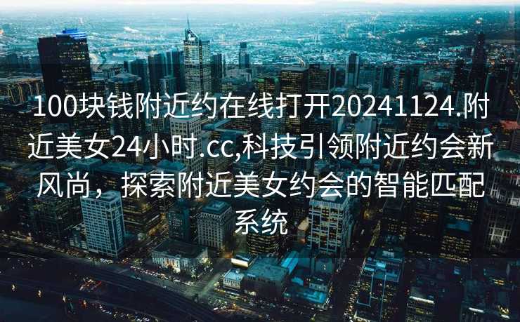 100块钱附近约在线打开20241124.附近美女24小时.cc,科技引领附近约会新风尚，探索附近美女约会的智能匹配系统