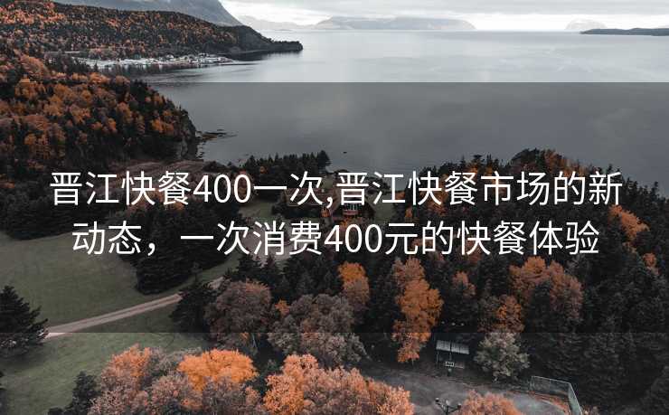 晋江快餐400一次,晋江快餐市场的新动态，一次消费400元的快餐体验