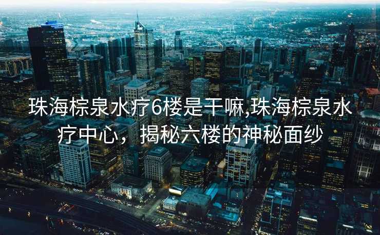 珠海棕泉水疗6楼是干嘛,珠海棕泉水疗中心，揭秘六楼的神秘面纱