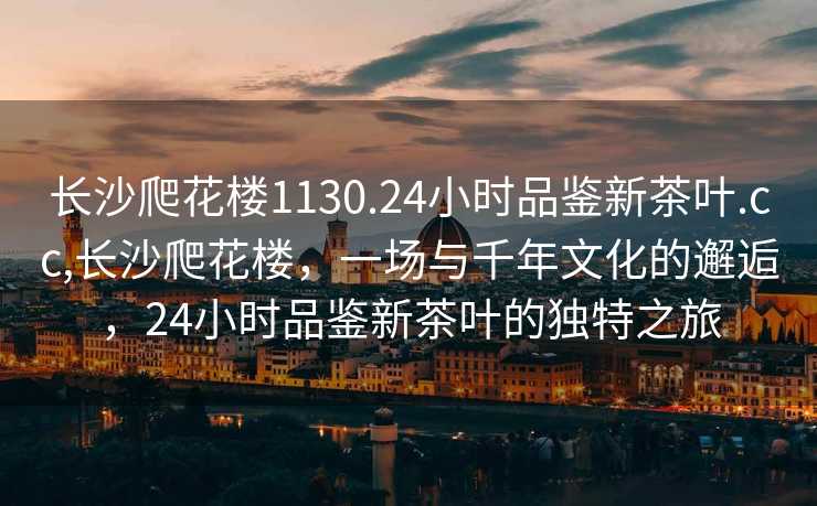 长沙爬花楼1130.24小时品鉴新茶叶.cc,长沙爬花楼，一场与千年文化的邂逅，24小时品鉴新茶叶的独特之旅