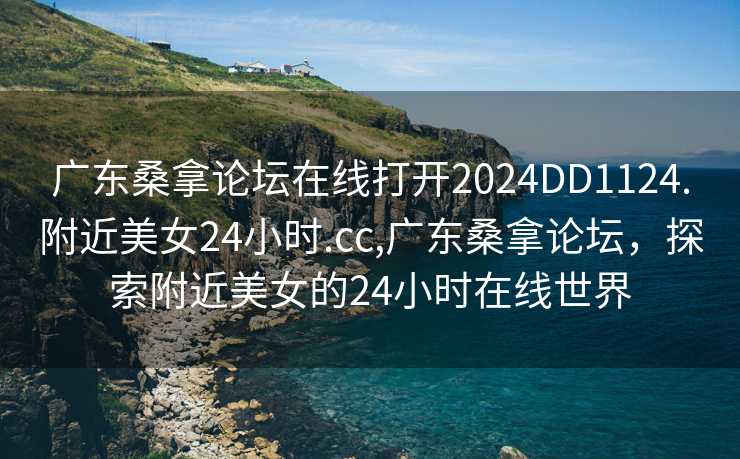 广东桑拿论坛在线打开2024DD1124.附近美女24小时.cc,广东桑拿论坛，探索附近美女的24小时在线世界