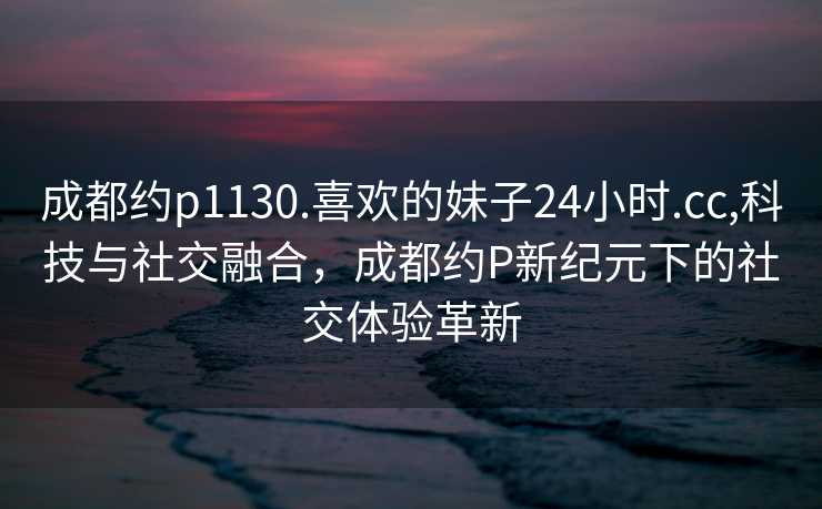 成都约p1130.喜欢的妹子24小时.cc,科技与社交融合，成都约P新纪元下的社交体验革新