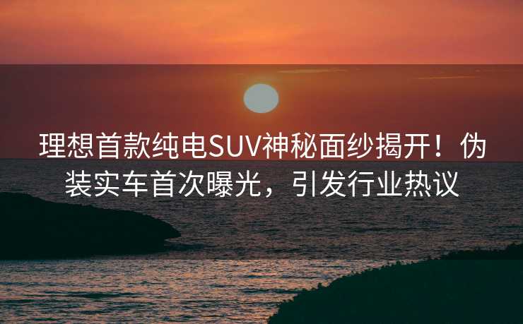 理想首款纯电SUV神秘面纱揭开！伪装实车首次曝光，引发行业热议