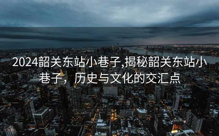 2024韶关东站小巷子,揭秘韶关东站小巷子，历史与文化的交汇点