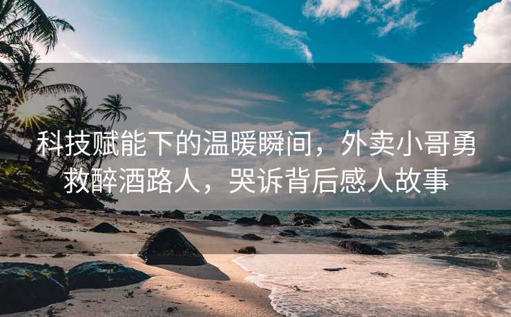 科技赋能下的温暖瞬间，外卖小哥勇救醉酒路人，哭诉背后感人故事