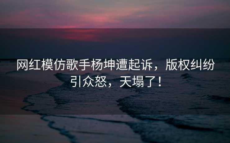 网红模仿歌手杨坤遭起诉，版权纠纷引众怒，天塌了！