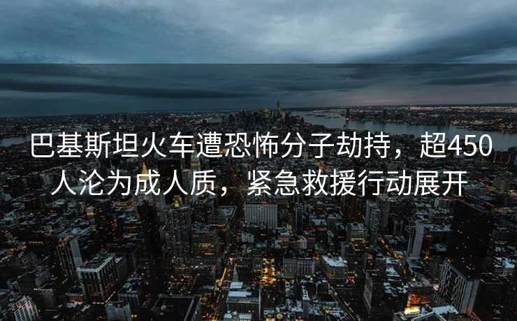 巴基斯坦火车遭恐怖分子劫持，超450人沦为成人质，紧急救援行动展开