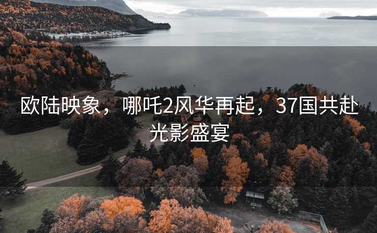 欧陆映象，哪吒2风华再起，37国共赴光影盛宴