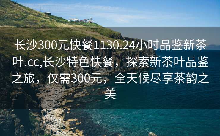 长沙300元快餐1130.24小时品鉴新茶叶.cc,长沙特色快餐，探索新茶叶品鉴之旅，仅需300元，全天候尽享茶韵之美