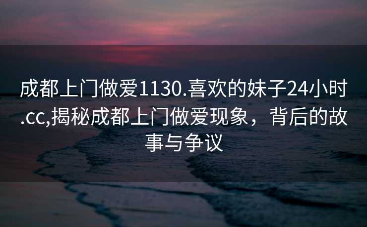 成都上门做爱1130.喜欢的妹子24小时.cc,揭秘成都上门做爱现象，背后的故事与争议