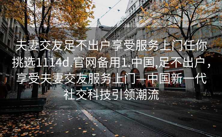 夫妻交友足不出户享受服务上门任你挑选1114d.官网备用1.中国,足不出户，享受夫妻交友服务上门—中国新一代社交科技引领潮流