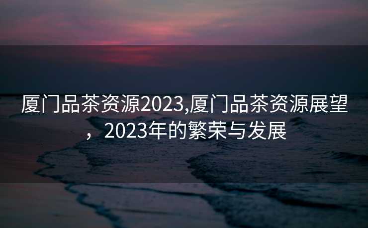 厦门品茶资源2023,厦门品茶资源展望，2023年的繁荣与发展