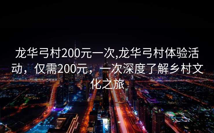 龙华弓村200元一次,龙华弓村体验活动，仅需200元，一次深度了解乡村文化之旅