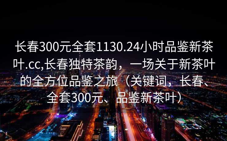 长春300元全套1130.24小时品鉴新茶叶.cc,长春独特茶韵，一场关于新茶叶的全方位品鉴之旅（关键词，长春、全套300元、品鉴新茶叶）