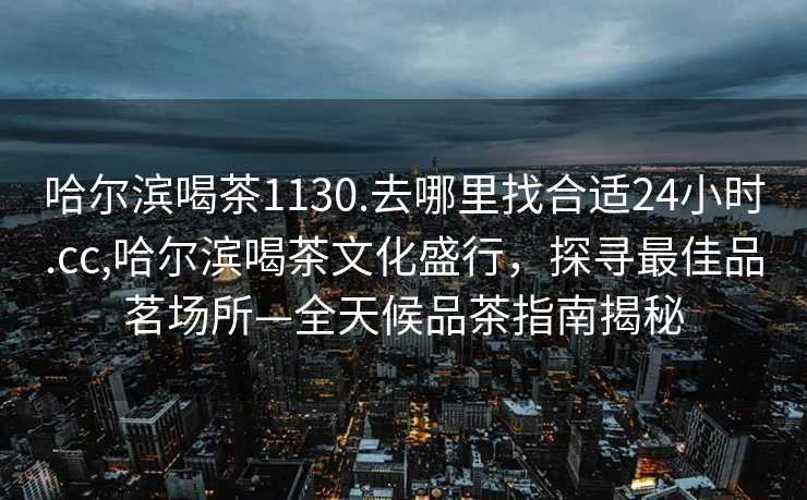 哈尔滨喝茶1130.去哪里找合适24小时.cc,哈尔滨喝茶文化盛行，探寻最佳品茗场所—全天候品茶指南揭秘