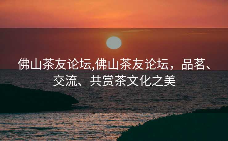 佛山茶友论坛,佛山茶友论坛，品茗、交流、共赏茶文化之美