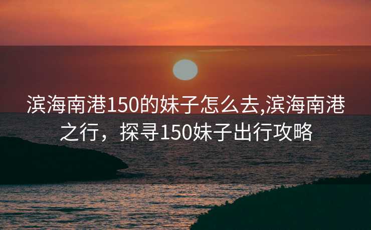 滨海南港150的妹子怎么去,滨海南港之行，探寻150妹子出行攻略