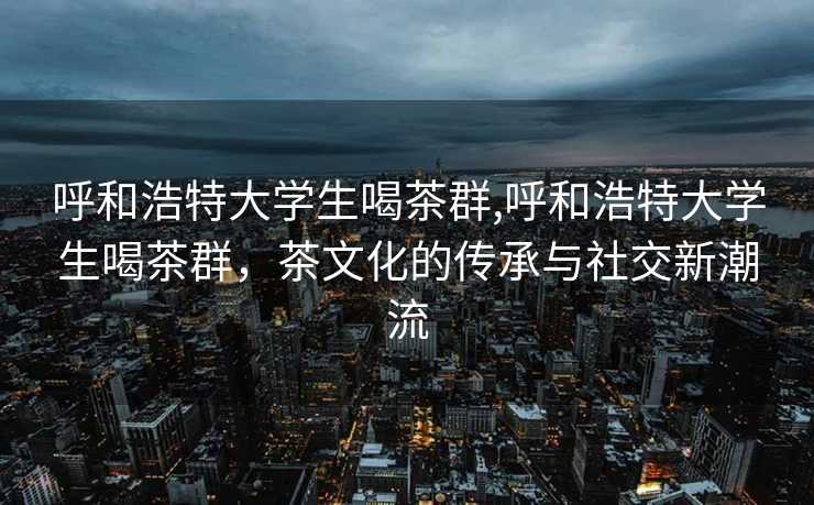 呼和浩特大学生喝茶群,呼和浩特大学生喝茶群，茶文化的传承与社交新潮流