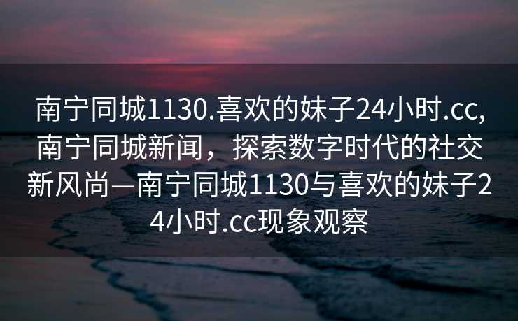 南宁同城1130.喜欢的妹子24小时.cc,南宁同城新闻，探索数字时代的社交新风尚—南宁同城1130与喜欢的妹子24小时.cc现象观察