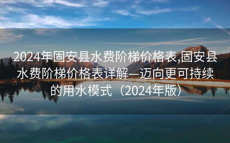 2024年固安县水费阶梯价格表,固安县水费阶梯价格表详解—迈向更可持续的用水模式（2024年版）