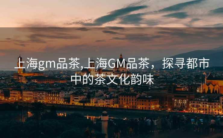 上海gm品茶,上海GM品茶，探寻都市中的茶文化韵味