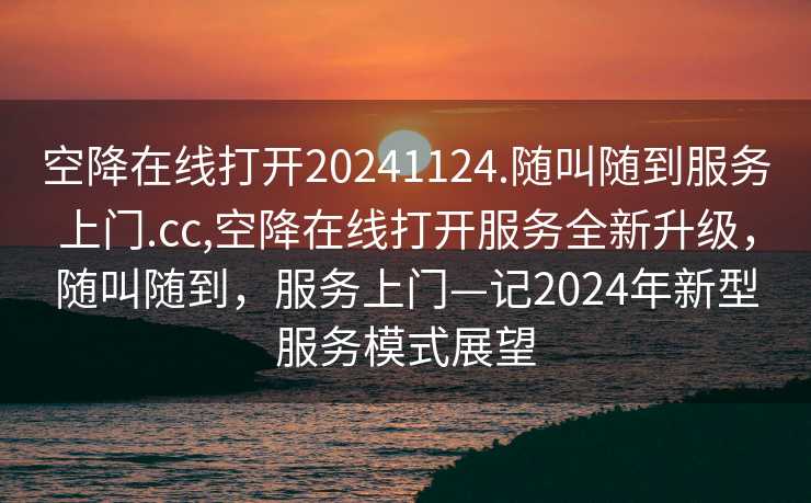 空降在线打开20241124.随叫随到服务上门.cc,空降在线打开服务全新升级，随叫随到，服务上门—记2024年新型服务模式展望