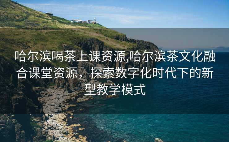 哈尔滨喝茶上课资源,哈尔滨茶文化融合课堂资源，探索数字化时代下的新型教学模式