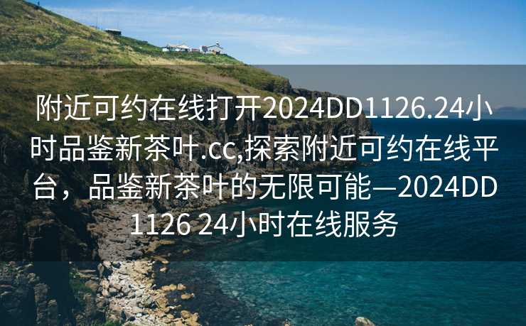 附近可约在线打开2024DD1126.24小时品鉴新茶叶.cc,探索附近可约在线平台，品鉴新茶叶的无限可能—2024DD1126 24小时在线服务