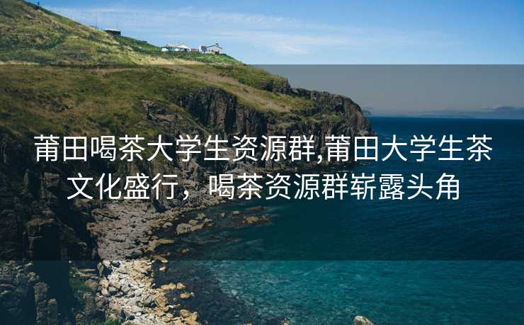 莆田喝茶大学生资源群,莆田大学生茶文化盛行，喝茶资源群崭露头角