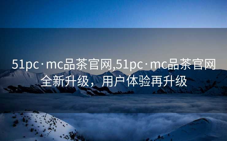 51pc·mc品茶官网,51pc·mc品茶官网全新升级，用户体验再升级