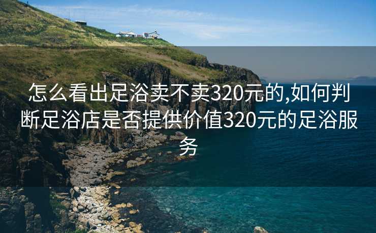 怎么看出足浴卖不卖320元的,如何判断足浴店是否提供价值320元的足浴服务