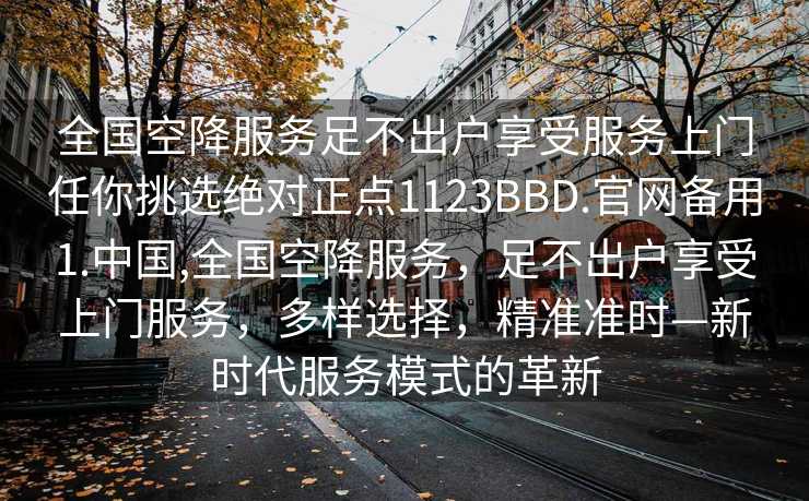 全国空降服务足不出户享受服务上门任你挑选绝对正点1123BBD.官网备用1.中国,全国空降服务，足不出户享受上门服务，多样选择，精准准时—新时代服务模式的革新