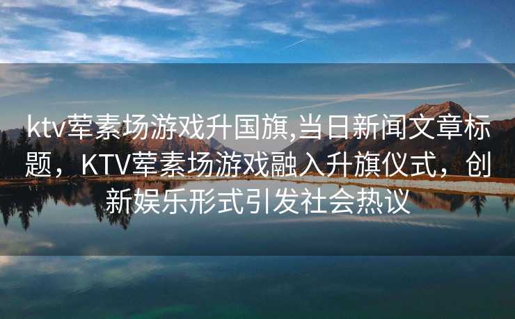 ktv荤素场游戏升国旗,当日新闻文章标题，KTV荤素场游戏融入升旗仪式，创新娱乐形式引发社会热议