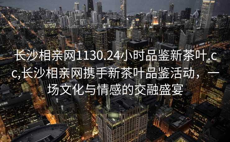 长沙相亲网1130.24小时品鉴新茶叶.cc,长沙相亲网携手新茶叶品鉴活动，一场文化与情感的交融盛宴