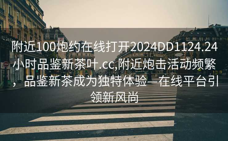 附近100炮约在线打开2024DD1124.24小时品鉴新茶叶.cc,附近炮击活动频繁，品鉴新茶成为独特体验—在线平台引领新风尚