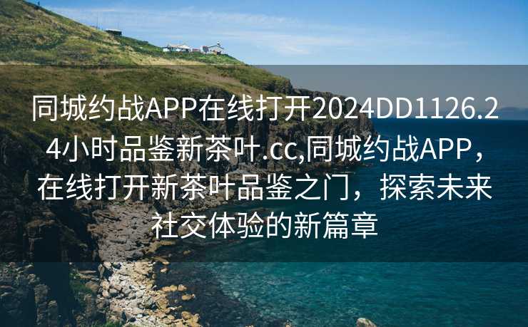 同城约战APP在线打开2024DD1126.24小时品鉴新茶叶.cc,同城约战APP，在线打开新茶叶品鉴之门，探索未来社交体验的新篇章