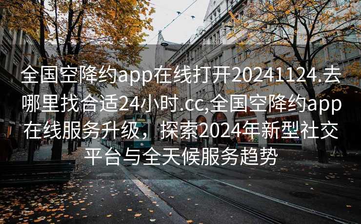 全国空降约app在线打开20241124.去哪里找合适24小时.cc,全国空降约app在线服务升级，探索2024年新型社交平台与全天候服务趋势