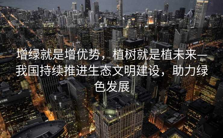 增绿就是增优势，植树就是植未来—我国持续推进生态文明建设，助力绿色发展