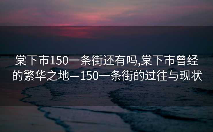 棠下市150一条街还有吗,棠下市曾经的繁华之地—150一条街的过往与现状