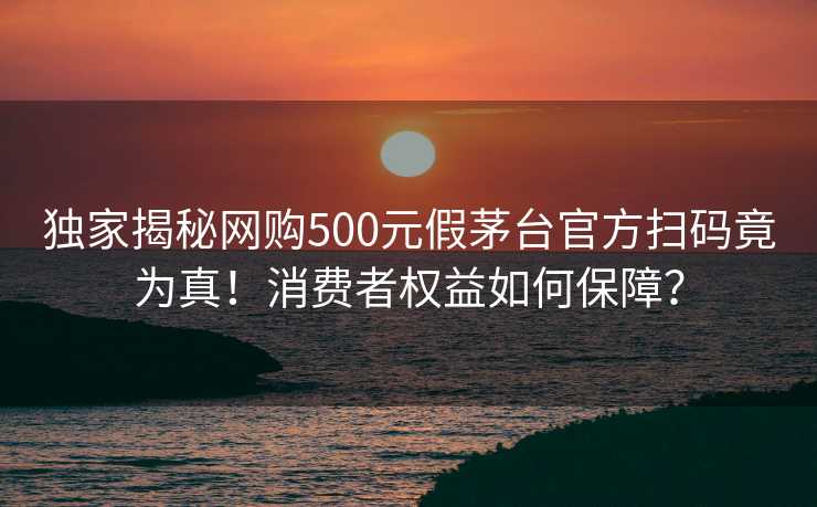 独家揭秘网购500元假茅台官方扫码竟为真！消费者权益如何保障？