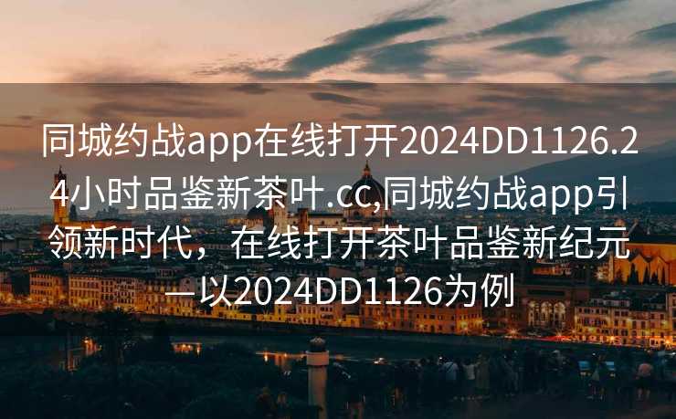 同城约战app在线打开2024DD1126.24小时品鉴新茶叶.cc,同城约战app引领新时代，在线打开茶叶品鉴新纪元—以2024DD1126为例