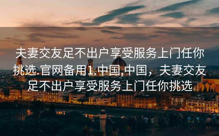 夫妻交友足不出户享受服务上门任你挑选.官网备用1.中国,中国，夫妻交友足不出户享受服务上门任你挑选