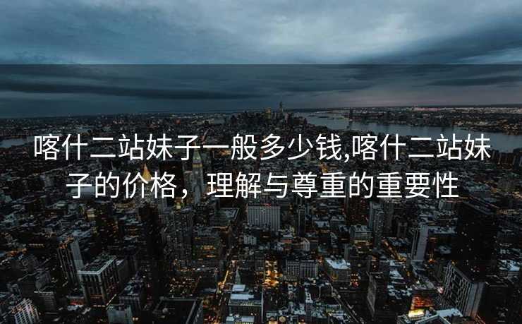 喀什二站妹子一般多少钱,喀什二站妹子的价格，理解与尊重的重要性